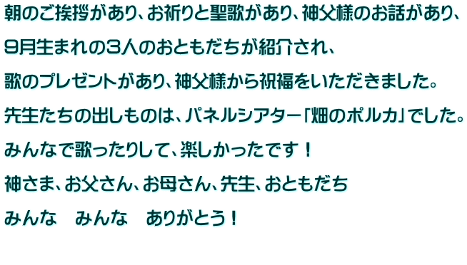 朝のご挨拶があり、お祈りと聖歌があり、神父様のお話があり、  ９月生まれの３人のおともだちが紹介され、  歌のプレゼントがあり、神父様から祝福をいただきました。  先生たちの出しものは、パネルシアター「畑のポルカ」でした。  みんなで歌ったりして、楽しかったです！  神さま、お父さん、お母さん、先生、おともだち  みんな　みんな　ありがとう！  