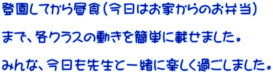 登園してから昼食（今日はお家からのお弁当）  まで、各クラスの動きを簡単に載せました。  みんな、今日も先生と一緒に楽しく過ごしました。