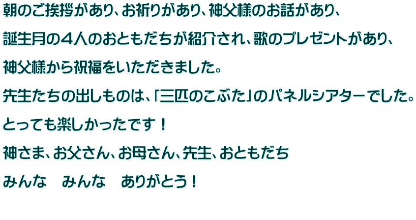 朝のご挨拶があり、お祈りがあり、神父様のお話があり、  誕生月の４人のおともだちが紹介され、歌のプレゼントがあり、  神父様から祝福をいただきました。  先生たちの出しものは、「三匹のこぶた」のパネルシアターでした。  とっても楽しかったです！  神さま、お父さん、お母さん、先生、おともだち  みんな　みんな　ありがとう！  