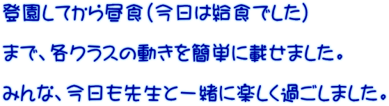 登園してから昼食（今日は給食でした）  まで、各クラスの動きを簡単に載せました。  みんな、今日も先生と一緒に楽しく過ごしました。